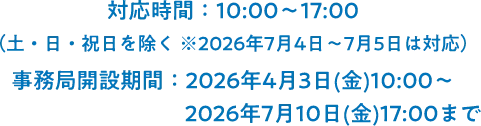対応時間：10:00～17:00（土・日・祝日を除く ※2026年7月4日～7月5日は対応）事務局開設期間：2026年4月3日(金)10:00～2026年7月10日(金)17:00まで