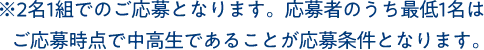 ※2名1組でのご応募となります。応募者のうち最低1名はご応募時点で中高生であることが応募条件となります。