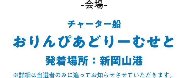 会場：チャーター船 おりんぴあどりーむせと（発着場所：新岡山港）※詳細は当選者のみに追ってお知らせさせていただきます。