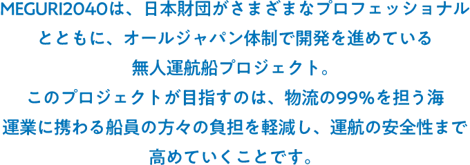 MEGURI2040は、日本財団がさまざまなプロフェッショナルとともに、オールジャパン体制で開発を進めている無人運航船プロジェクト。このプロジェクトが目指すのは、物流の99％を担う海運業に携わる船員の方々の負担を軽減し、運航の安全性まで高めていくことです。