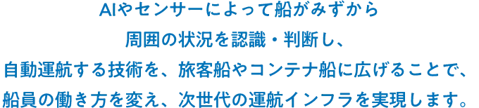 AIやセンサーによって船がみずから周囲の状況を認識・判断し、自動運航する技術を、旅客船やコンテナ船に広げることで、船員の働き方を変え、次世代の運航インフラを実現します。