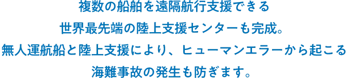 複数の船舶を遠隔航行支援できる世界最先端の陸上支援センターも完成。無人運航船と陸上支援により、ヒューマンエラーから起こる海難事故の発生も防ぎます。